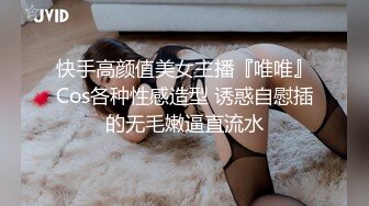 快手高颜值美女主播『唯唯』Cos各种性感造型 诱惑自慰插的无毛嫩逼直流水