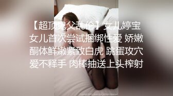 【超顶鬼父乱伦】女儿婷宝 女儿首次尝试捆绑性爱 娇嫩酮体鲜嫩紧致白虎 跳蛋攻穴爱不释手 肉棒抽送上头榨射