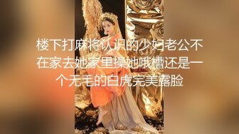 楼下打麻将认识的少妇老公不在家去她家里操她哦槽还是一个无毛的白虎完美露脸