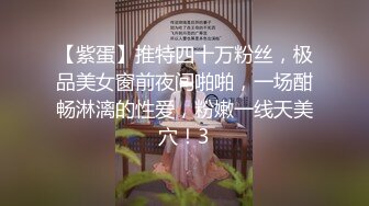 【紫蛋】推特四十万粉丝，极品美女窗前夜间啪啪，一场酣畅淋漓的性爱，粉嫩一线天美穴！3