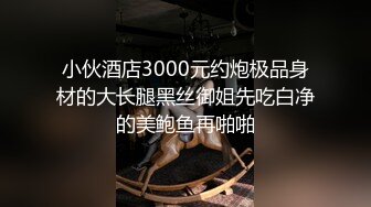 小伙酒店3000元约炮极品身材的大长腿黑丝御姐先吃白净的美鲍鱼再啪啪