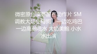 微密原创实景国产动作片 SM调教大奶小母狗，一边吃鸡巴一边高潮喷水 大奶美鲍 小水水出演