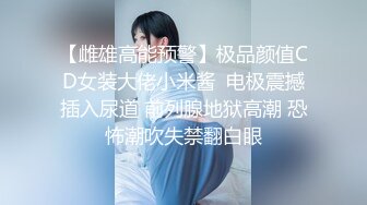 【雌雄高能预警】极品颜值CD女装大佬小米酱  电极震撼插入尿道 前列腺地狱高潮 恐怖潮吹失禁翻白眼