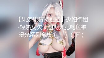 【果条果贷特别档】少妇御姐-轻熟女欠债逾期大肥鲍鱼被曝光系列全集（上）（下）