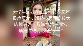 大学生妹妹在线发情校花母狗极度反差，翘起小屁屁迎接大肉棒进入，超嫩性感白虎穴 顶宫灌精 小反差婊一个