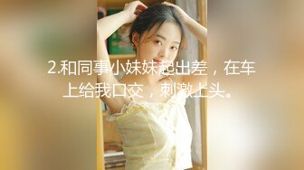 2.和同事小妹妹起出差，在车上给我口交，刺激上头。