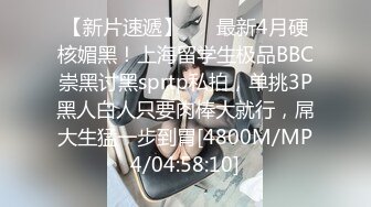 【新片速遞】 ⚫️最新4月硬核媚黑！上海留学生极品BBC崇黑讨黑sprtp私拍，单挑3P黑人白人只要肉棒大就行，屌大生猛一步到胃[4800M/MP4/04:58:10]