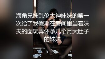 海角兄妹乱伦大神妹妹的第一次给了我假期在房间里当着妹夫的面玩弄怀孕几个月大肚子的妹妹