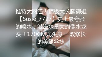 推特大网红！顶级大长腿御姐【Susie_7777】史上最夸张的喷水，滋滋水量大的像水龙头！170CM九头身 一双修长的美腿丝袜