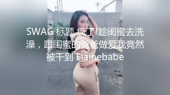 SWAG 标题 疯了!趁闺蜜去洗澡，跟闺蜜的爸爸做爱我竟然被干到 Elainebabe