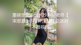 重磅泄密流出长沙舞蹈老师【宋思嘉】3P群P淫乱性交派对不雅视频