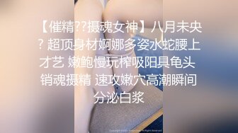 【催精??摄魂女神】八月未央? 超顶身材婀娜多姿水蛇腰上才艺 嫩鲍慢玩榨吸阳具龟头 销魂摄精 速攻嫩穴高潮瞬间分泌白浆