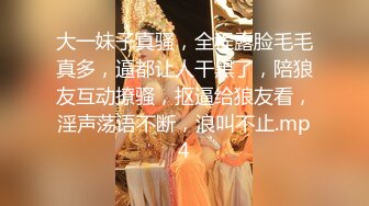 大一妹子真骚，全程露脸毛毛真多，逼都让人干黑了，陪狼友互动撩骚，抠逼给狼友看，淫声荡语不断，浪叫不止.mp4