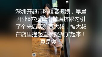 深圳开超市风骚老板娘，早晨开业B穴瘙痒，抛眉挤眼勾引了个来店买东西大叔，被大叔在店里抱起直接就操了起来！真是爽！