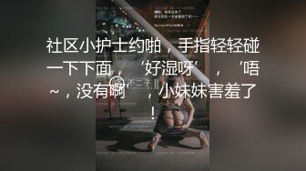 社区小护士约啪，手指轻轻碰一下下面，‘好湿呀’，‘唔~，没有啊’，小妹妹害羞了！