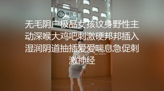 无毛阴户极品女孩纹身野性主动深喉大鸡吧刺激硬邦邦插入湿润阴道抽插爱爱喘息急促刺激神经