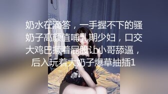 奶水在滴答，一手握不下的骚奶子高颜值哺乳期少妇，口交大鸡巴撅着屁股让小哥舔逼，后入玩着大奶子爆草抽插1