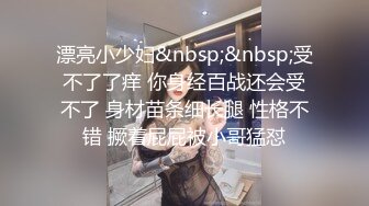 漂亮小少妇&nbsp;&nbsp;受不了了痒 你身经百战还会受不了 身材苗条细长腿 性格不错 撅着屁屁被小哥猛怼