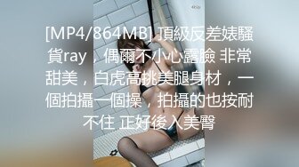 [MP4/864MB] 頂級反差婊騷貨ray，偶爾不小心露臉 非常甜美，白虎高挑美腿身材，一個拍攝一個操，拍攝的也按耐不住 正好後入美臀