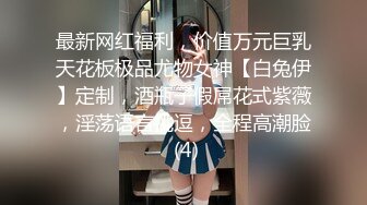 最新网红福利，价值万元巨乳天花板极品尤物女神【白兔伊】定制，酒瓶子假屌花式紫薇，淫荡语言挑逗，全程高潮脸 (4)