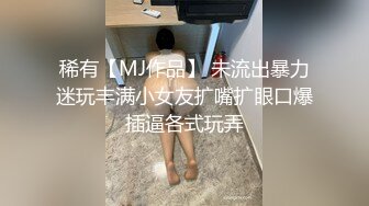 稀有【MJ作品】 未流出暴力迷玩丰满小女友扩嘴扩眼口爆插逼各式玩弄