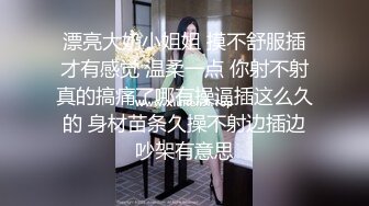 漂亮大奶小姐姐 摸不舒服插才有感觉 温柔一点 你射不射真的搞痛了哪有操逼插这么久的 身材苗条久操不射边插边吵架有意思