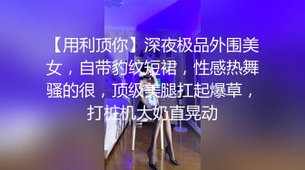 【用利顶你】深夜极品外围美女，自带豹纹短裙，性感热舞骚的很，顶级美腿扛起爆草，打桩机大奶直晃动