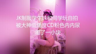 JK制服学生妹和同学玩自拍 被大神低角度CD粉色内内尿湿了一小块