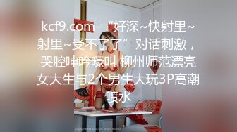 kcf9.com-“好深~快射里~射里~受不了了”对话刺激，哭腔呻吟嚎叫 柳州师范漂亮女大生与2个男生大玩3P高潮喷水