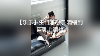 【乐乐】生日感谢祭.滴蜡到巨乳上调教