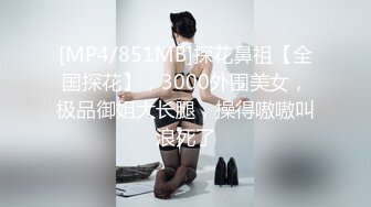 [MP4/851MB]探花鼻祖【全国探花】，3000外围美女，极品御姐大长腿，操得嗷嗷叫浪死了