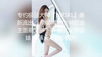 专约极品大神『MRSKL』最新流出❤️你眼中的女神在金主面前又多下贱 超多女神骚婊 羡慕大神的钞能力