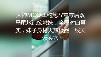 大神MODLE约炮??零零后双马尾JK纯欲嫩妹，全程对白真实，妹子身材火辣极品一线天馒头穴