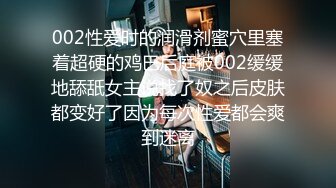 002性爱时的润滑剂蜜穴里塞着超硬的鸡巴后庭被002缓缓地舔舐女主说找了奴之后皮肤都变好了因为每次性爱都会爽到迷离