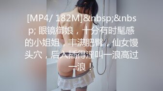 [MP4/ 182M]&nbsp;&nbsp; 眼镜御娘，十分有时髦感的小姐姐，丰满肥臀，仙女馒头穴，后入插得淫叫一浪高过一浪！