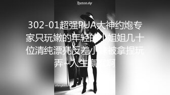 302-01超强PUA大神约炮专家只玩嫩的年轻的小姐姐几十位清纯漂亮反差小妹被拿捏玩弄~人生赢家啊