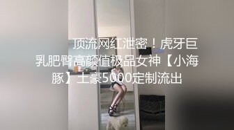 ⚫️⚫️顶流网红泄密！虎牙巨乳肥臀高颜值极品女神【小海豚】土豪5000定制流出