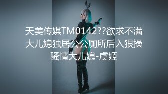 天美传媒TM0142??欲求不满大儿媳独居公公厕所后入狠操骚情大儿媳-虞姬