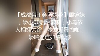 【成都帝王会所探花】眼镜妹，娇小00后小萝莉，小鸟依人相拥共浴，沙发近景啪啪，娇喘连连如胶似漆