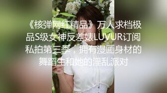 《核弹网红精品》万人求档极品S级女神反差婊LUVUR订阅私拍第三季，拥有漫画身材的舞蹈生和她的淫乱派对