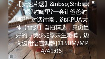 【新速片遞】&nbsp;&nbsp; “嗯?射嘴里?一会让爸爸射哪?”对话过瘾，约炮PUA大神【雷恩】自拍精选，只肏最好的，美少妇学妹生嫩模，边肏边用语言调教[1150M/MP4/41:06]