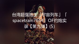 台湾超强炮王「宇宙列车」「spacetrain7654」OF约炮实录【第九弹】(5)