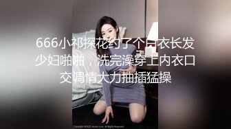 666小祁探花约了个白衣长发少妇啪啪，洗完澡穿上内衣口交调情大力抽插猛操