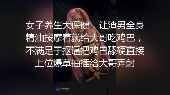 女子养生大保健，让渣男全身精油按摩着就给大哥吃鸡巴，不满足于抠逼把鸡巴舔硬直接上位爆草抽插给大哥弄射