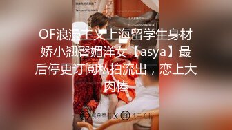 OF浪漫主义上海留学生身材娇小翘臀媚洋女【asya】最后停更订阅私拍流出，恋上大肉棒