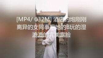 [MP4/ 632M] 酒店约炮刚刚离异的女同事把她的B玩的湿漉漉的完美露脸