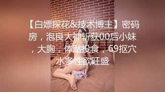 【白嫖探花&技术博主】密码房，泡良大神斩获00后小妹，大胸，体贴投食，69抠穴水多性欲旺盛