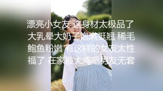 漂亮小女友 这身材太极品了 大乳晕大奶子饱满挺翘 稀毛鲍鱼粉嫩 有这样的女友太性福了 在家被大鸡吧男友无套