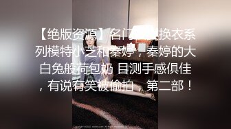 【绝版资源】名门夜宴换衣系列模特小芝和秦婷，秦婷的大白兔般荷包奶 目测手感俱佳，有说有笑被偷拍，第二部！