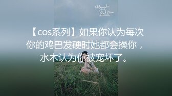 【cos系列】如果你认为每次你的鸡巴发硬时她都会操你，水木认为你被宠坏了。